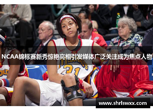 NCAA锦标赛新秀惊艳亮相引发媒体广泛关注成为焦点人物