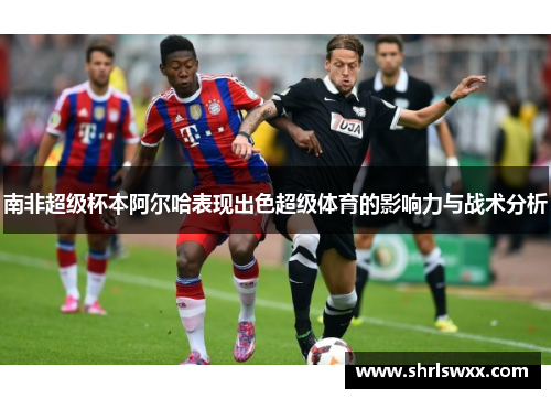 南非超级杯本阿尔哈表现出色超级体育的影响力与战术分析