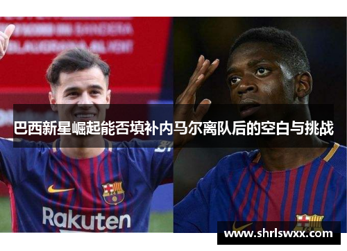 巴西新星崛起能否填补内马尔离队后的空白与挑战