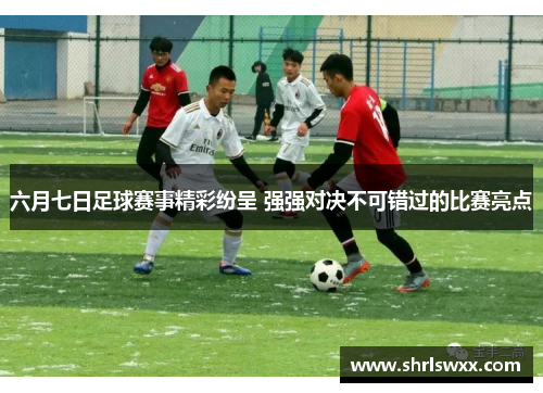 六月七日足球赛事精彩纷呈 强强对决不可错过的比赛亮点