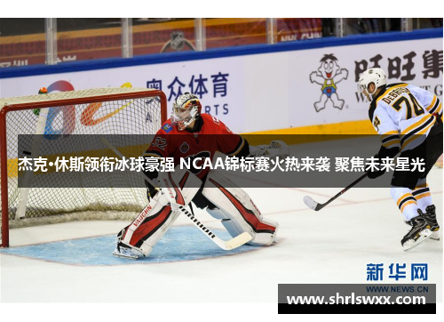 杰克·休斯领衔冰球豪强 NCAA锦标赛火热来袭 聚焦未来星光