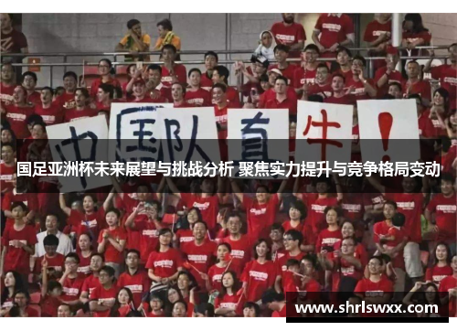 国足亚洲杯未来展望与挑战分析 聚焦实力提升与竞争格局变动