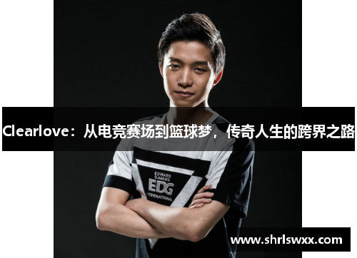 Clearlove：从电竞赛场到篮球梦，传奇人生的跨界之路