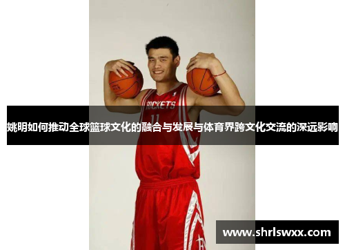 姚明如何推动全球篮球文化的融合与发展与体育界跨文化交流的深远影响