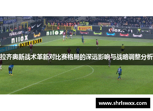 拉齐奥新战术革新对比赛格局的深远影响与战略调整分析