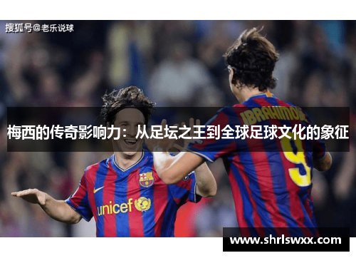 梅西的传奇影响力：从足坛之王到全球足球文化的象征