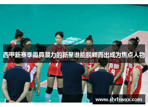 西甲新赛季最具潜力的新星谁能脱颖而出成为焦点人物 西甲新赛季最具潜力的新星谁能脱颖而出成为焦点人物