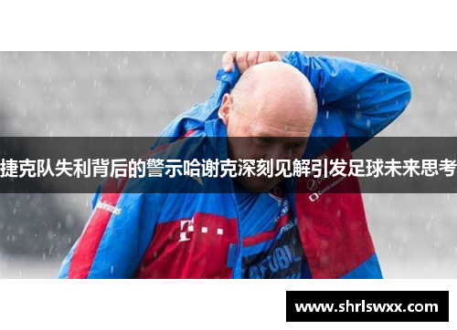 捷克队失利背后的警示哈谢克深刻见解引发足球未来思考